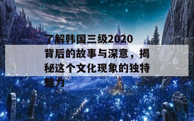 了解韩国三级2020背后的故事与深意，揭秘这个文化现象的独特魅力