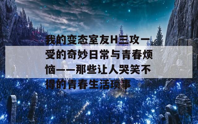 我的变态室友H三攻一受的奇妙日常与青春烦恼——那些让人哭笑不得的青春生活琐事