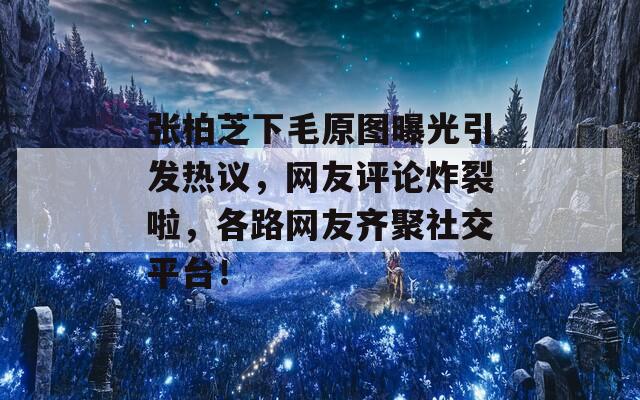 张柏芝下毛原图曝光引发热议，网友评论炸裂啦，各路网友齐聚社交平台！