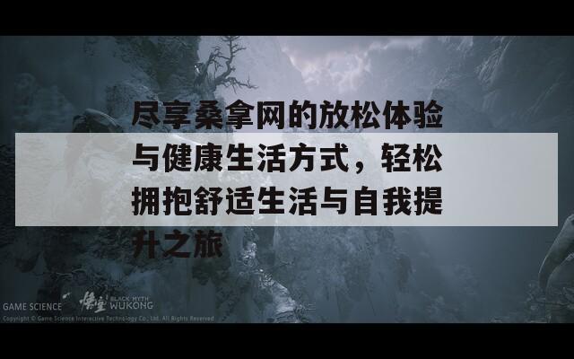 尽享桑拿网的放松体验与健康生活方式，轻松拥抱舒适生活与自我提升之旅