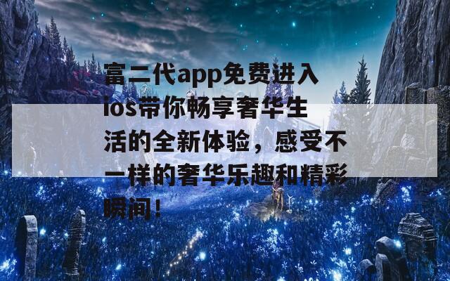 富二代app免费进入ios带你畅享奢华生活的全新体验，感受不一样的奢华乐趣和精彩瞬间！