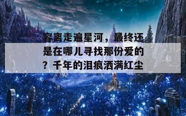 容离走遍星河，最终还是在哪儿寻找那份爱的？千年的泪痕洒满红尘。