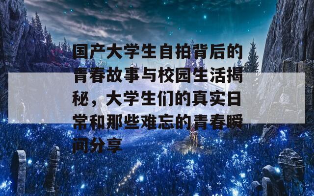 国产大学生自拍背后的青春故事与校园生活揭秘，大学生们的真实日常和那些难忘的青春瞬间分享