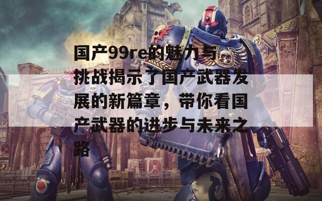 国产99re的魅力与挑战揭示了国产武器发展的新篇章，带你看国产武器的进步与未来之路