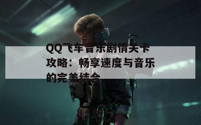 QQ飞车音乐剧情关卡攻略：畅享速度与音乐的完美结合