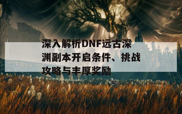 深入解析DNF远古深渊副本开启条件、挑战攻略与丰厚奖励