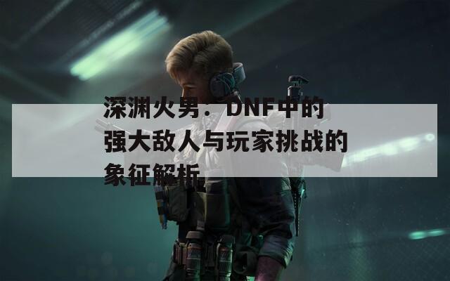 深渊火男：DNF中的强大敌人与玩家挑战的象征解析