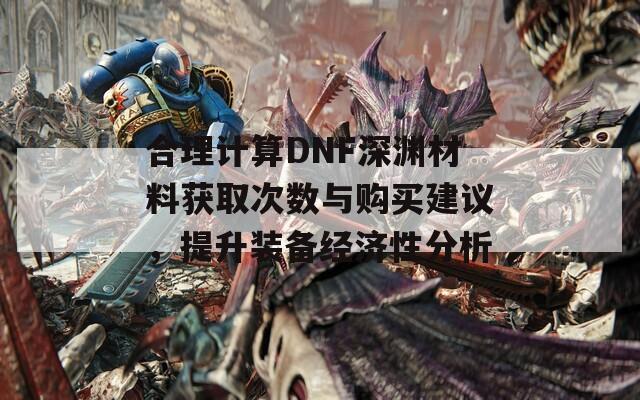 合理计算DNF深渊材料获取次数与购买建议，提升装备经济性分析