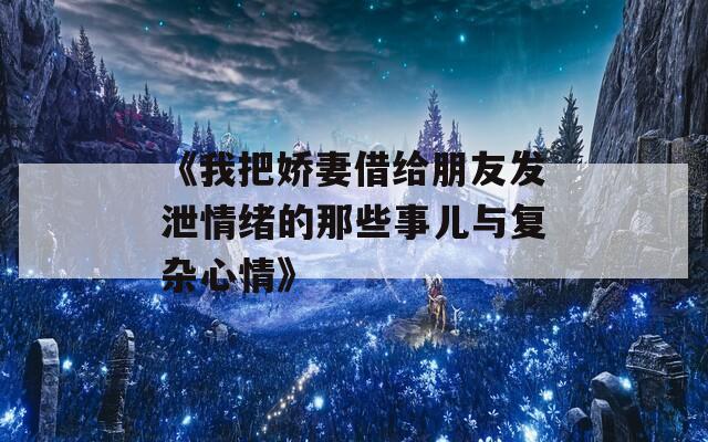 《我把娇妻借给朋友发泄情绪的那些事儿与复杂心情》