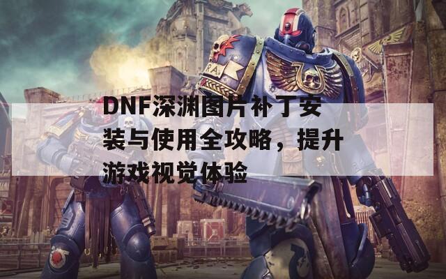 DNF深渊图片补丁安装与使用全攻略，提升游戏视觉体验