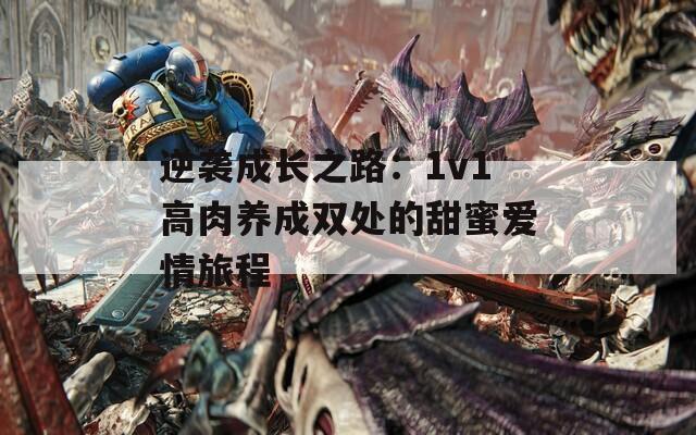 逆袭成长之路：1v1高肉养成双处的甜蜜爱情旅程