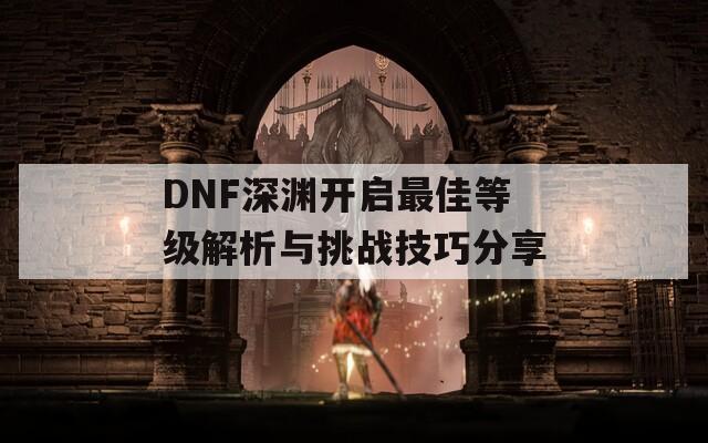 DNF深渊开启最佳等级解析与挑战技巧分享