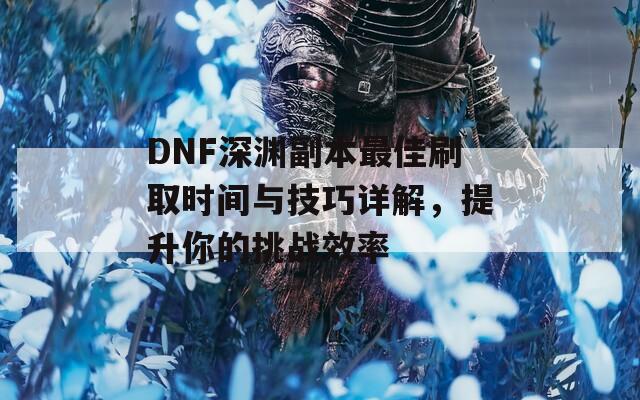 DNF深渊副本最佳刷取时间与技巧详解，提升你的挑战效率