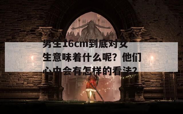 男生16cm到底对女生意味着什么呢？他们心中会有怎样的看法？