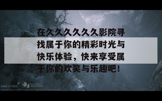 在久久久久久久影院寻找属于你的精彩时光与快乐体验，快来享受属于你的欢笑与乐趣吧！