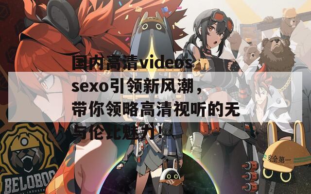 国内高清videossexo引领新风潮，带你领略高清视听的无与伦比魅力！