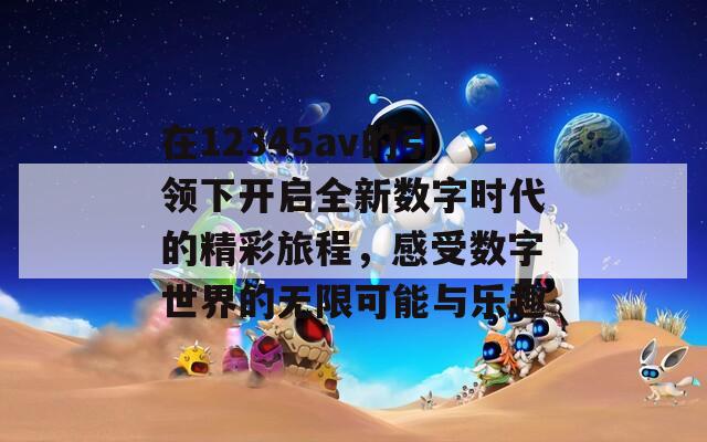 在12345av的引领下开启全新数字时代的精彩旅程，感受数字世界的无限可能与乐趣