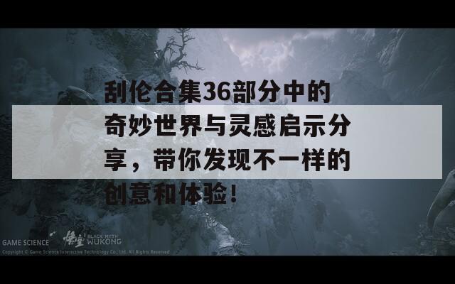 刮伦合集36部分中的奇妙世界与灵感启示分享，带你发现不一样的创意和体验！