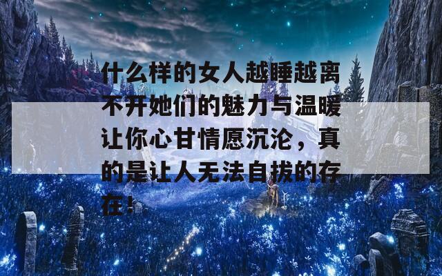 什么样的女人越睡越离不开她们的魅力与温暖让你心甘情愿沉沦，真的是让人无法自拔的存在！