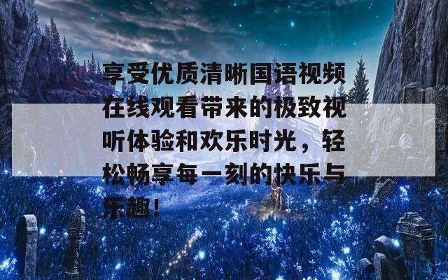 享受优质清晰国语视频在线观看带来的极致视听体验和欢乐时光，轻松畅享每一刻的快乐与乐趣！