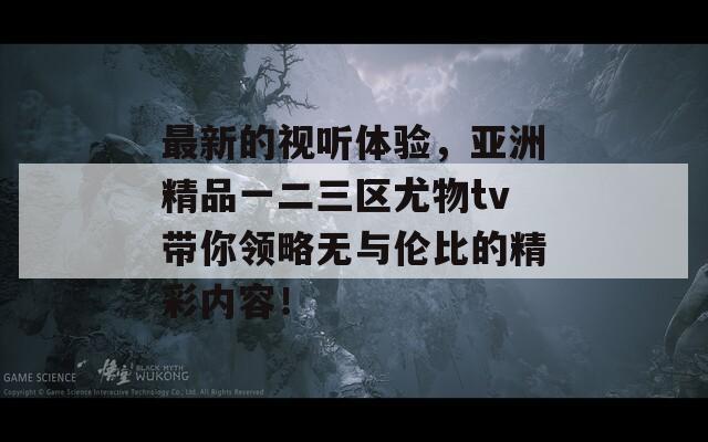 最新的视听体验，亚洲精品一二三区尤物tv带你领略无与伦比的精彩内容！