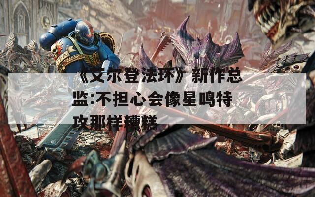 《艾尔登法环》新作总监:不担心会像星鸣特攻那样糟糕