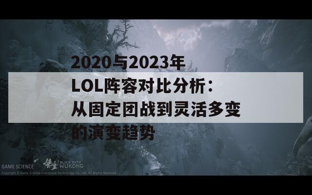 2020与2023年LOL阵容对比分析：从固定团战到灵活多变的演变趋势