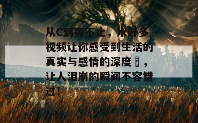 从C到哭不止，水好多视频让你感受到生活的真实与感情的深度，让人泪崩的瞬间不容错过！