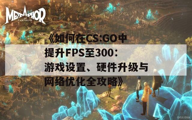 《如何在CS:GO中提升FPS至300：游戏设置、硬件升级与网络优化全攻略》