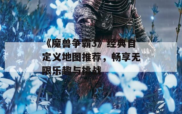 《魔兽争霸3》经典自定义地图推荐，畅享无限乐趣与挑战