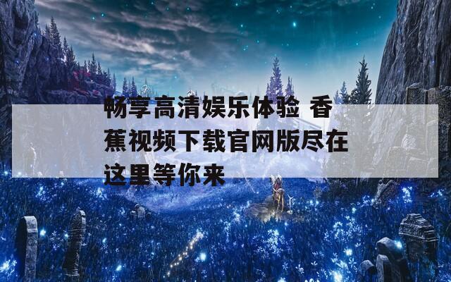 畅享高清娱乐体验 香蕉视频下载官网版尽在这里等你来