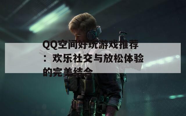 QQ空间好玩游戏推荐：欢乐社交与放松体验的完美结合