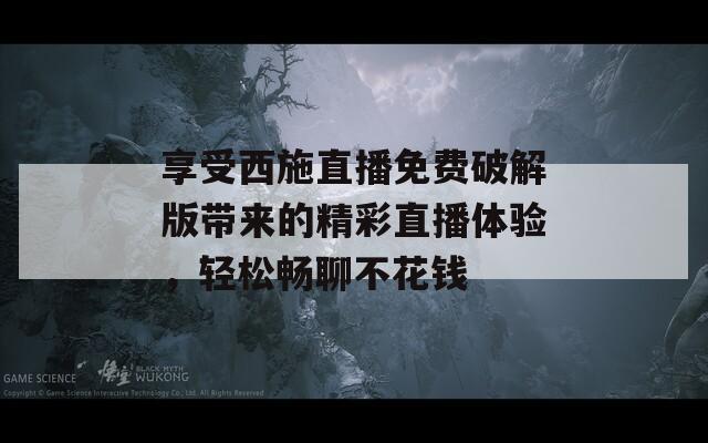 享受西施直播免费破解版带来的精彩直播体验，轻松畅聊不花钱