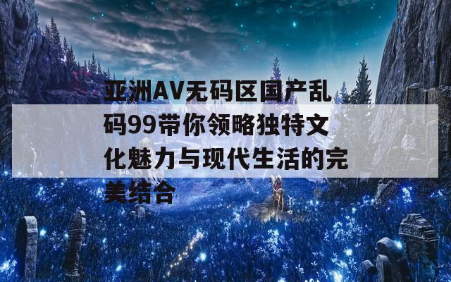 亚洲AV无码区国产乱码99带你领略独特文化魅力与现代生活的完美结合