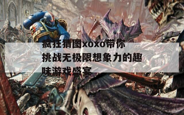 疯狂猜图xoxo带你挑战无极限想象力的趣味游戏盛宴