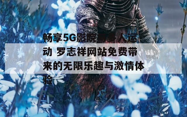 畅享5G影院与多人运动 罗志祥网站免费带来的无限乐趣与激情体验