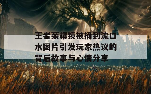 王者荣耀镜被捅到流口水图片引发玩家热议的背后故事与心情分享