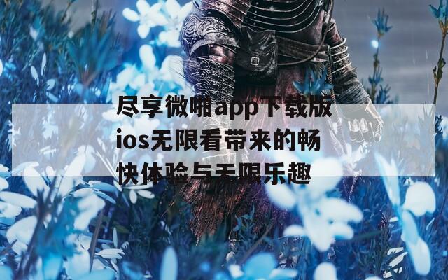 尽享微啪app下载版ios无限看带来的畅快体验与无限乐趣