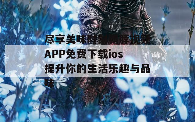 尽享美味时刻鸭脖视频APP免费下载ios提升你的生活乐趣与品味