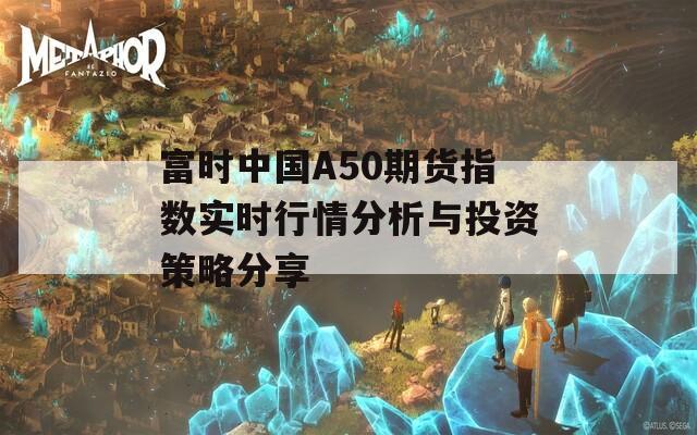 富时中国A50期货指数实时行情分析与投资策略分享