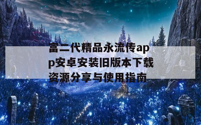 富二代精品永流传app安卓安装旧版本下载资源分享与使用指南