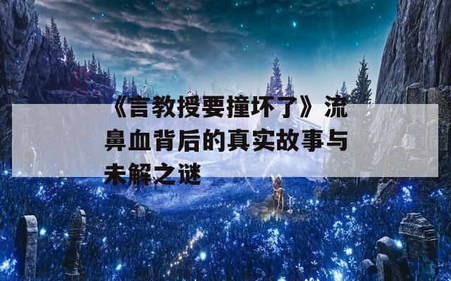 《言教授要撞坏了》流鼻血背后的真实故事与未解之谜