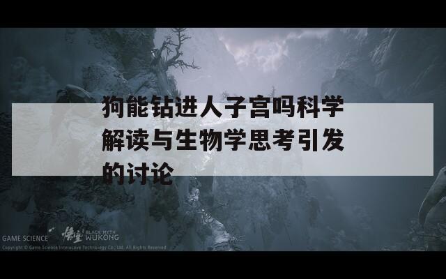 狗能钻进人子宫吗科学解读与生物学思考引发的讨论