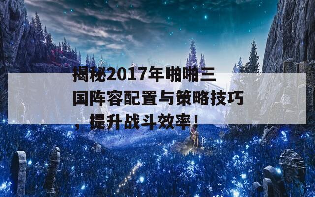 揭秘2017年啪啪三国阵容配置与策略技巧，提升战斗效率！