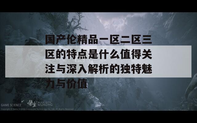 国产伦精品一区二区三区的特点是什么值得关注与深入解析的独特魅力与价值