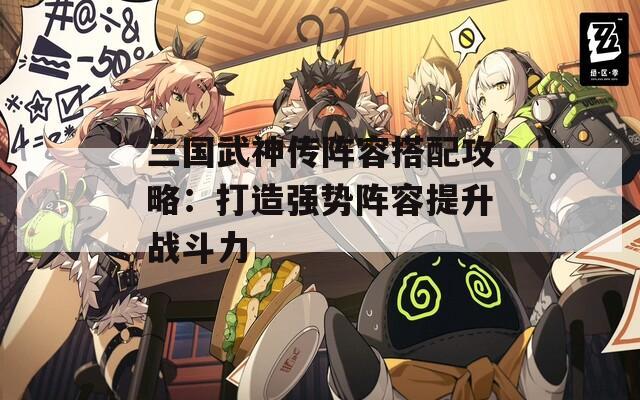 三国武神传阵容搭配攻略：打造强势阵容提升战斗力