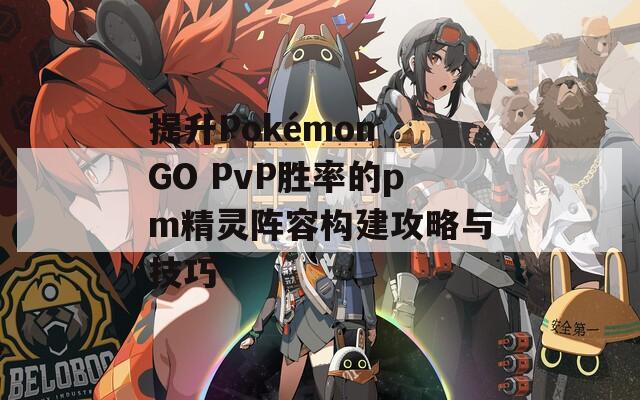 提升Pokémon GO PvP胜率的pm精灵阵容构建攻略与技巧