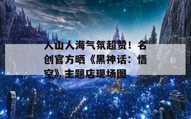 人山人海气氛超赞！名创官方晒《黑神话：悟空》主题店现场图