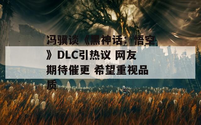 冯骥谈《黑神话：悟空》DLC引热议 网友期待催更 希望重视品质