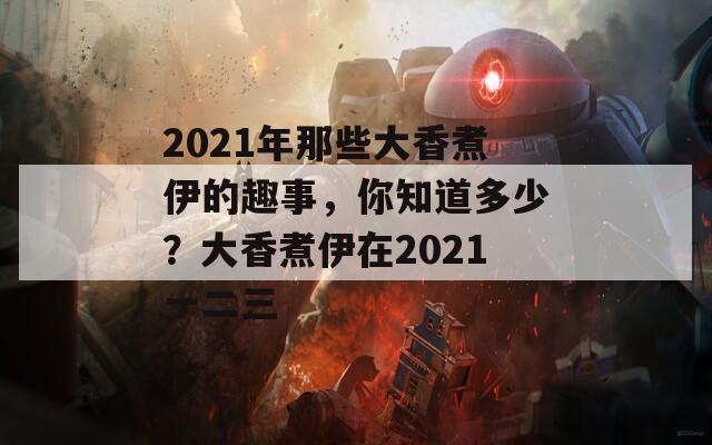 2021年那些大香煮伊的趣事，你知道多少？大香煮伊在2021一二三